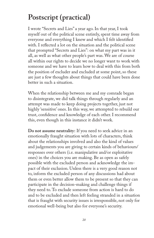 Postscript (practical) Trwrote *Secrets and Lies”a year ago. In that yeas, T took. myself out of the political scene entirely, spent time away from everyone and everything I knew and which I felt identified with. T reflected a lot on the situation and the political scene that prompted “Secrets and Lies”: on what my part was in it all, as well as what other people’ part was. We are of course all within our rights to decide we no longer want to work with someone and we have to learn how to deal with this from both the position of excluder and excluded at some point, so these are just a few thoughts about things that could have been done better in such a situation. When the relationship between me and my comrade began o disintegrate, we did talk things through regularly and an attempt was made to keep doing projects together just not highly ‘sensitive’ ones. In this way, we attempted to rebuild our trust, confidence and knowledge of cach other. recommend this, even though in this instance it didat work. Do not assume neutrality: If you need to seck advice in an emotionally fraught situation with lots of characters, think about the relationships involved and also the kind of values and judgements you are giving to certain kinds of behaviours/ responses over others (i.c. manipulative and/or exploitative ones) in the choices you are making. Be as open as safely possible with the exeluded person and acknowledge the im- pact of their exclusion. Unless there is a very good reason not to,inform the excluded person of any discussions had about them or even better allow them to be present so that they can participate in the decision-making and challenge things if they need to. To exclude someone from action is hard to do and to be excluded and then left fecling stranded in a situation that is fraught with security issues is irresponsible, not only for emotional well-being but also for everyone’s security. 2